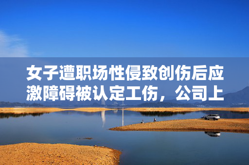 女子遭职场性侵致创伤后应激障碍被认定工伤，公司上诉遭法院驳回