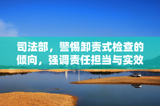 司法部，警惕卸责式检查的倾向，强调责任担当与实效检查