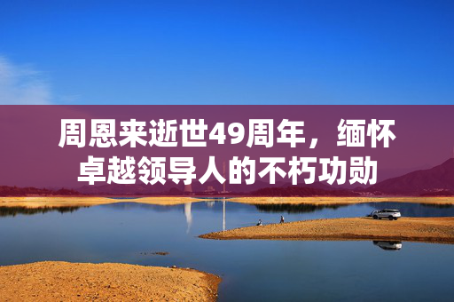 周恩来逝世49周年，缅怀卓越领导人的不朽功勋