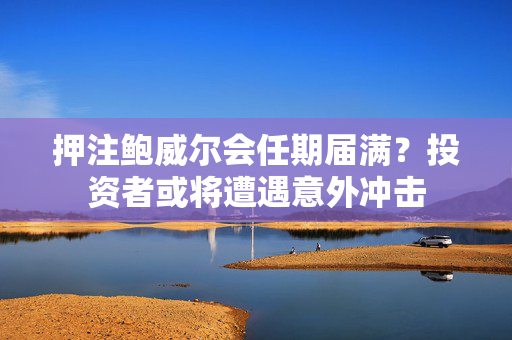 押注鲍威尔会任期届满？投资者或将遭遇意外冲击