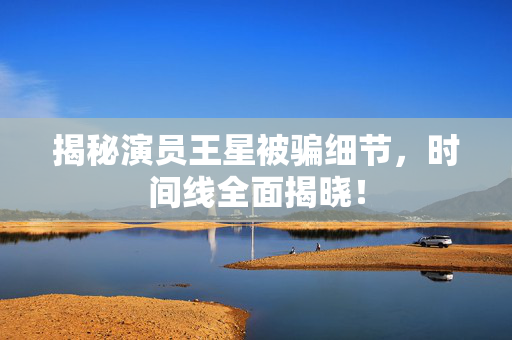 揭秘演员王星被骗细节，时间线全面揭晓！