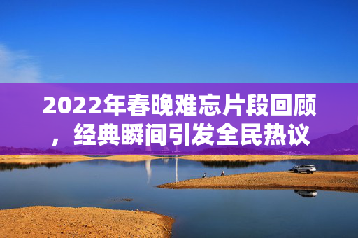 2022年春晚难忘片段回顾，经典瞬间引发全民热议