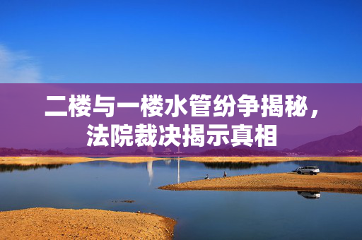 二楼与一楼水管纷争揭秘，法院裁决揭示真相