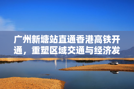 广州新塘站直通香港高铁开通，重塑区域交通与经济发展新篇章