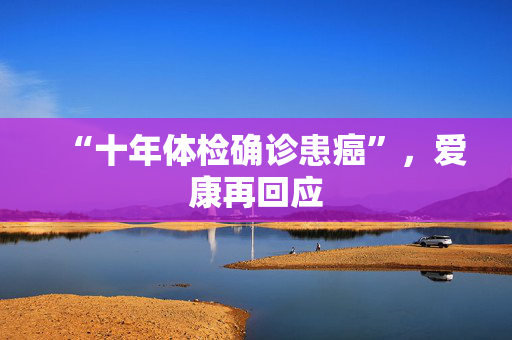 “十年体检确诊患癌”，爱康再回应