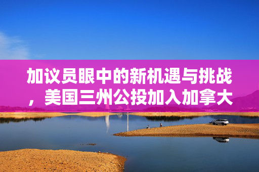 加议员眼中的新机遇与挑战，美国三州公投加入加拿大的影响与欢迎之声