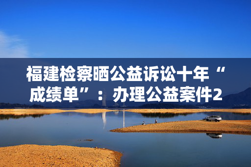 福建检察晒公益诉讼十年“成绩单”：办理公益案件25532件