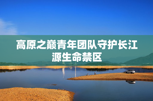 高原之巅青年团队守护长江源生命禁区