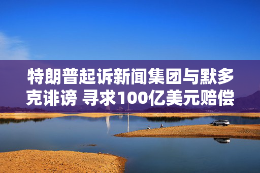特朗普起诉新闻集团与默多克诽谤 寻求100亿美元赔偿