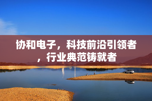 协和电子，科技前沿引领者，行业典范铸就者