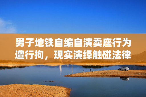 男子地铁自编自演卖座行为遭行拘，现实演绎触碰法律底线