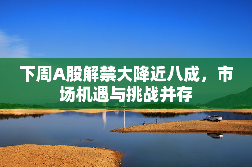 下周A股解禁大降近八成，市场机遇与挑战并存