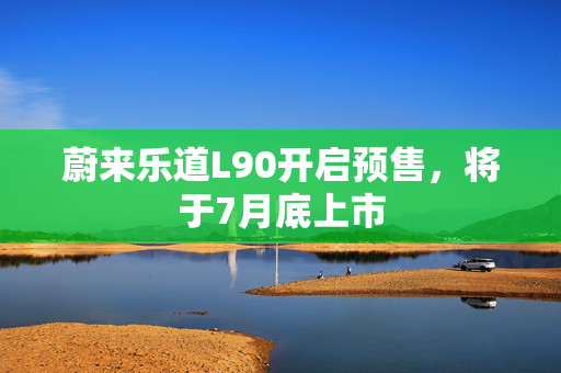 蔚来乐道L90开启预售，将于7月底上市