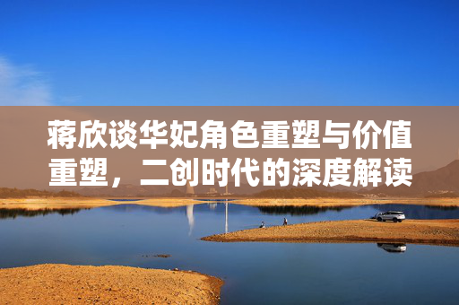 蒋欣谈华妃角色重塑与价值重塑，二创时代的深度解读与探讨