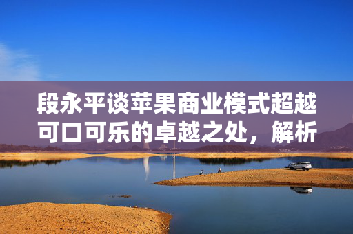 段永平谈苹果商业模式超越可口可乐的卓越之处，解析其优势超越之处