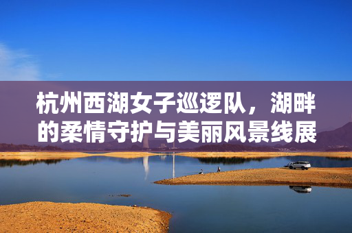 杭州西湖女子巡逻队，湖畔的柔情守护与美丽风景线展现