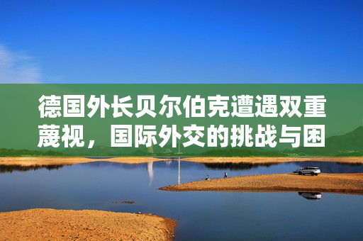 德国外长贝尔伯克遭遇双重蔑视，国际外交的挑战与困境