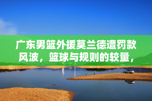 广东男篮外援莫兰德遭罚款风波，篮球与规则的较量，罚款达三万引发关注热议