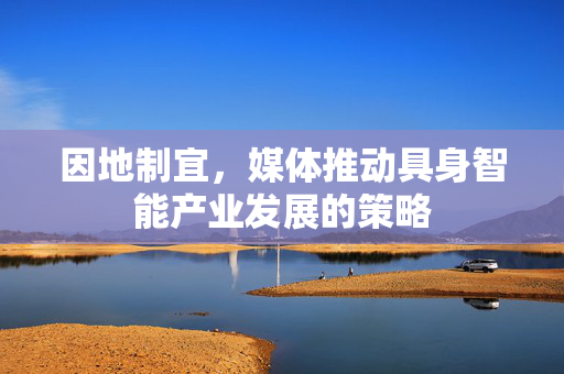 因地制宜，媒体推动具身智能产业发展的策略