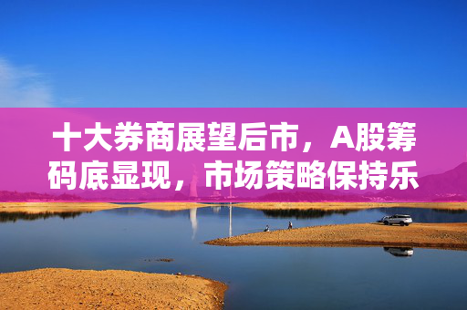 十大券商展望后市，A股筹码底显现，市场策略保持乐观