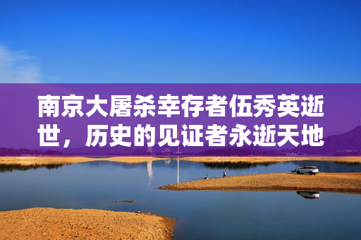 南京大屠杀幸存者伍秀英逝世，历史的见证者永逝天地间