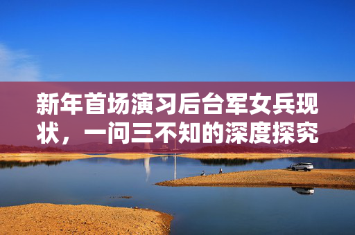 新年首场演习后台军女兵现状，一问三不知的深度探究与反思