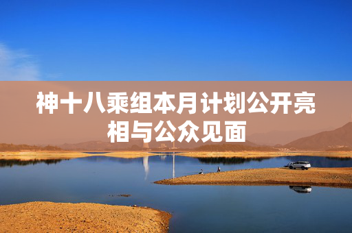 神十八乘组本月计划公开亮相与公众见面