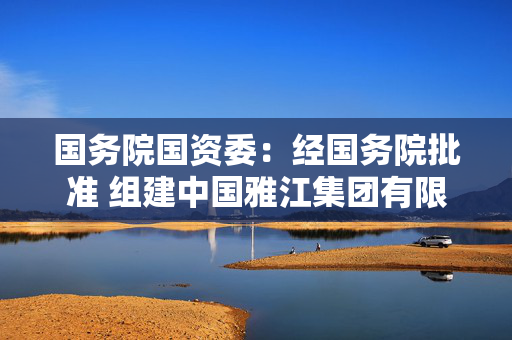 国务院国资委：经国务院批准 组建中国雅江集团有限公司