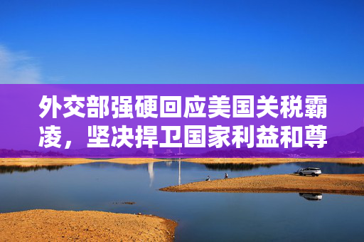 外交部强硬回应美国关税霸凌，坚决捍卫国家利益和尊严