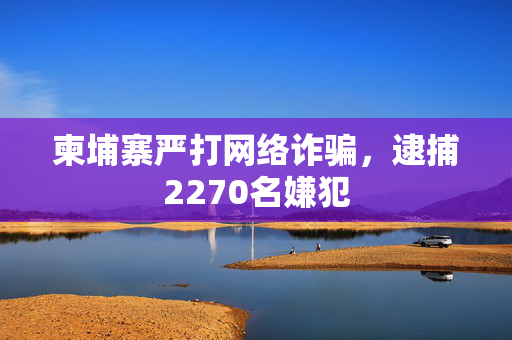 柬埔寨严打网络诈骗，逮捕2270名嫌犯