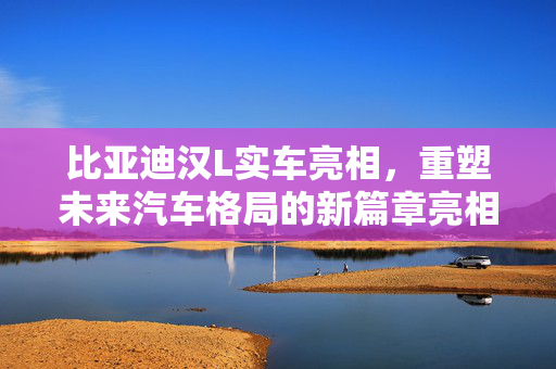 比亚迪汉L实车亮相，重塑未来汽车格局的新篇章亮相！