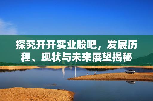 探究开开实业股吧，发展历程、现状与未来展望揭秘