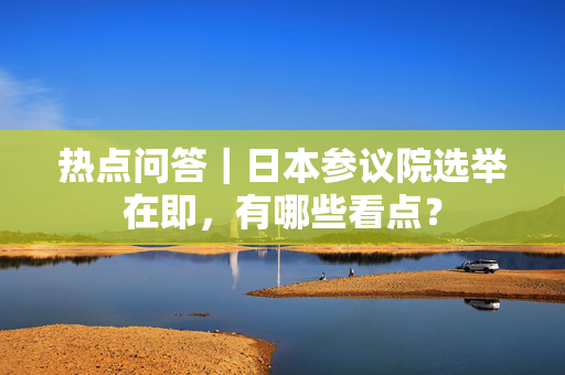 热点问答｜日本参议院选举在即，有哪些看点？