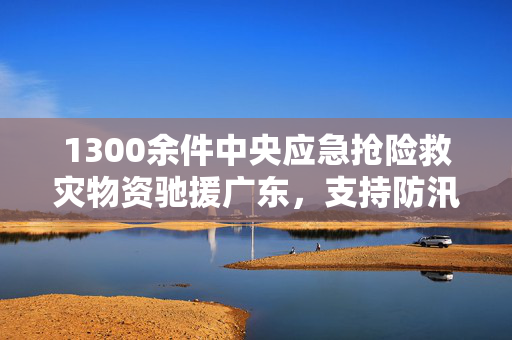 1300余件中央应急抢险救灾物资驰援广东，支持防汛防台风