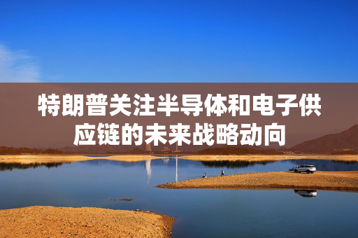 特朗普关注半导体和电子供应链的未来战略动向