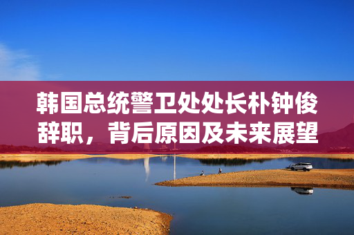 韩国总统警卫处处长朴钟俊辞职，背后原因及未来展望揭秘