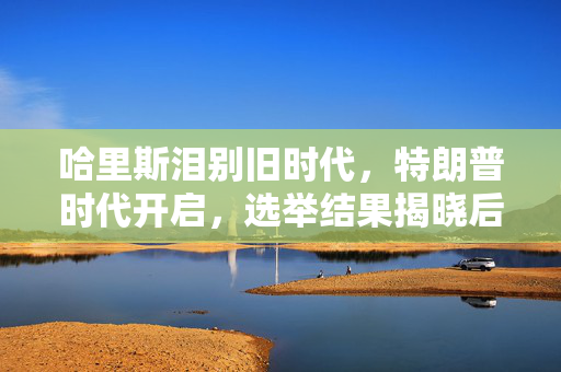 哈里斯泪别旧时代，特朗普时代开启，选举结果揭晓后的情感交织