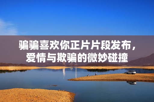 骗骗喜欢你正片片段发布，爱情与欺骗的微妙碰撞