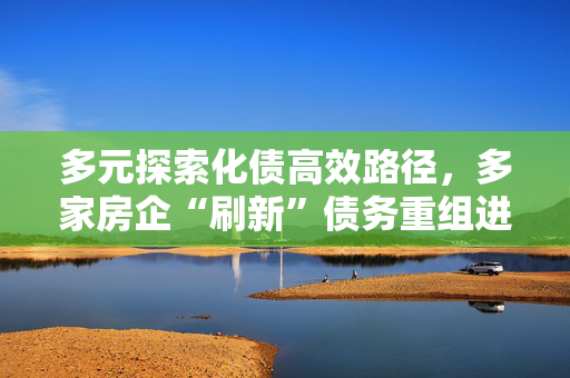 多元探索化债高效路径，多家房企“刷新”债务重组进展