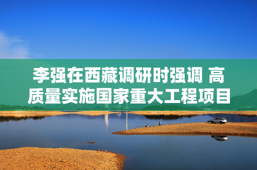 李强在西藏调研时强调 高质量实施国家重大工程项目 推动经济社会发展 增进各族人民福祉