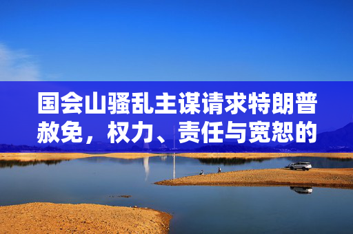 国会山骚乱主谋请求特朗普赦免，权力、责任与宽恕的博弈