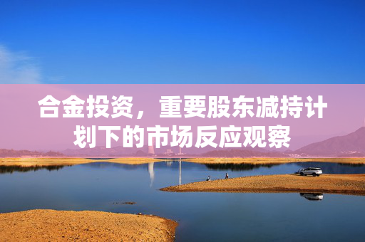 合金投资，重要股东减持计划下的市场反应观察