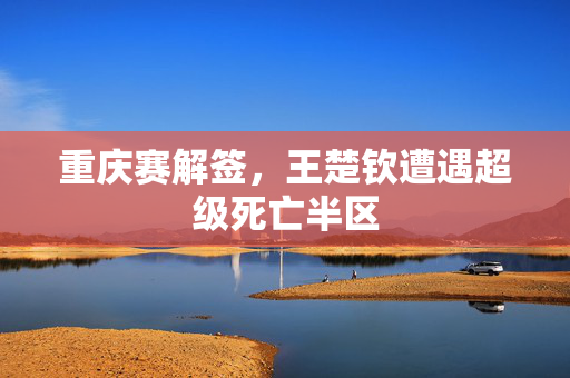 重庆赛解签，王楚钦遭遇超级死亡半区