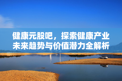 健康元股吧，探索健康产业未来趋势与价值潜力全解析