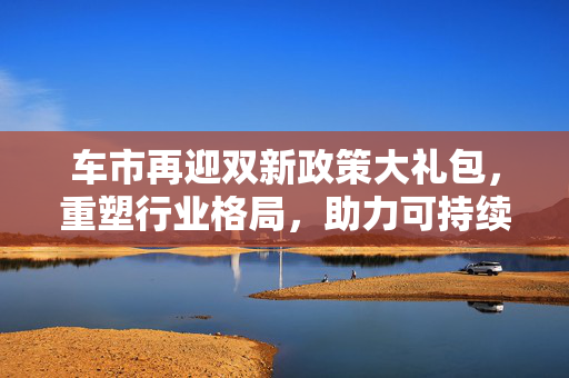 车市再迎双新政策大礼包，重塑行业格局，助力可持续发展进程。
