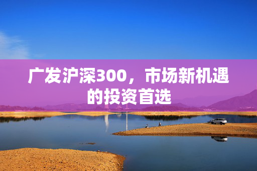 广发沪深300，市场新机遇的投资首选
