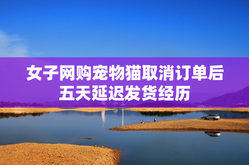 女子网购宠物猫取消订单后五天延迟发货经历