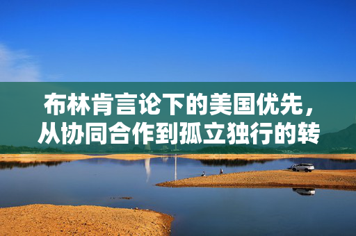 布林肯言论下的美国优先，从协同合作到孤立独行的转变之路