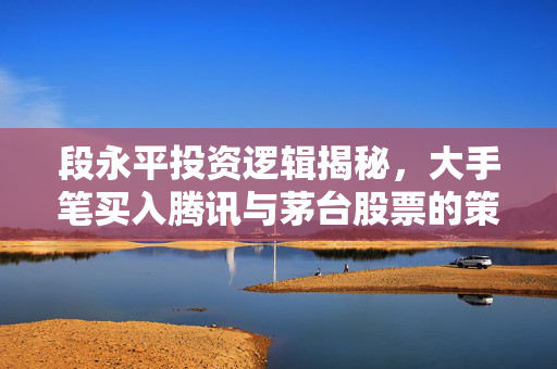 段永平投资逻辑揭秘，大手笔买入腾讯与茅台股票的策略分析