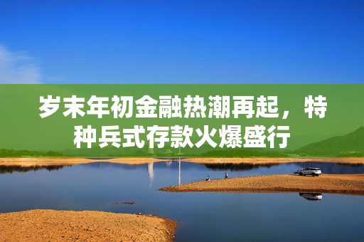 岁末年初金融热潮再起，特种兵式存款火爆盛行